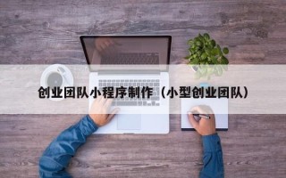 东至创业团队小程序制作（小型创业团队）